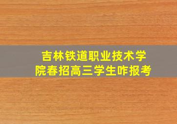 吉林铁道职业技术学院春招高三学生咋报考