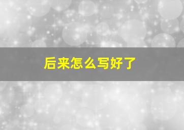 后来怎么写好了