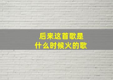 后来这首歌是什么时候火的歌