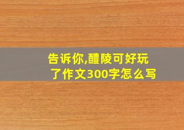 告诉你,醴陵可好玩了作文300字怎么写