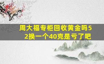 周大福专柜回收黄金吗52换一个40克是亏了吧