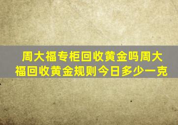 周大福专柜回收黄金吗周大福回收黄金规则今日多少一克