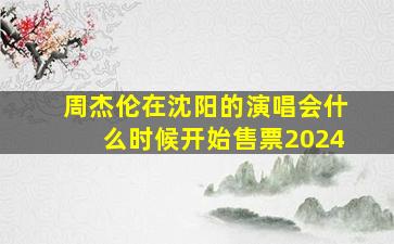 周杰伦在沈阳的演唱会什么时候开始售票2024