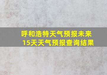 呼和浩特天气预报未来15天天气预报查询结果