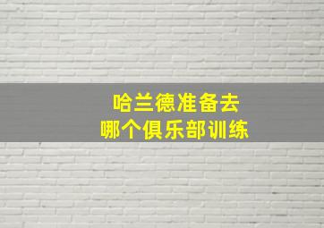 哈兰德准备去哪个俱乐部训练