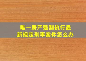 唯一房产强制执行最新规定刑事案件怎么办