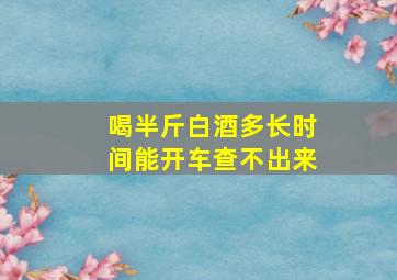 喝半斤白酒多长时间能开车查不出来