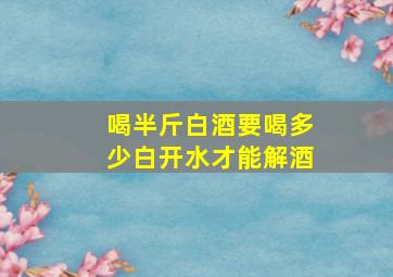 喝半斤白酒要喝多少白开水才能解酒