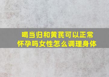 喝当归和黄芪可以正常怀孕吗女性怎么调理身体