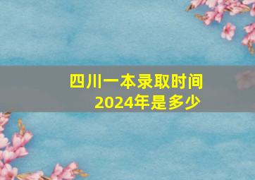 四川一本录取时间2024年是多少