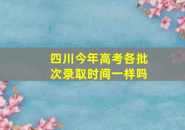 四川今年高考各批次录取时间一样吗