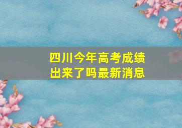 四川今年高考成绩出来了吗最新消息