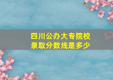 四川公办大专院校录取分数线是多少