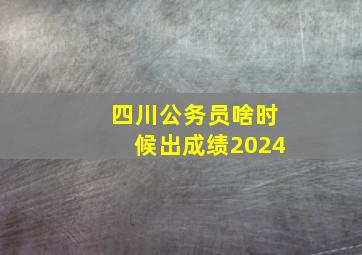 四川公务员啥时候出成绩2024