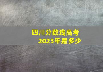 四川分数线高考2023年是多少