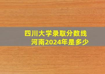 四川大学录取分数线河南2024年是多少