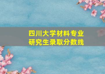 四川大学材料专业研究生录取分数线