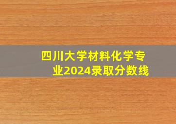 四川大学材料化学专业2024录取分数线