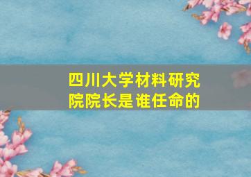 四川大学材料研究院院长是谁任命的