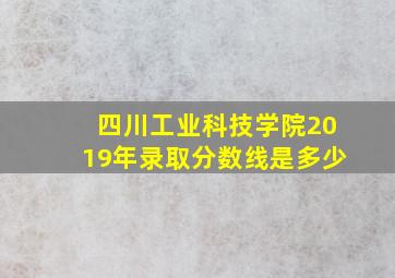 四川工业科技学院2019年录取分数线是多少