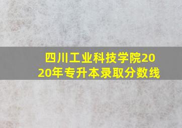 四川工业科技学院2020年专升本录取分数线