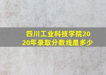 四川工业科技学院2020年录取分数线是多少