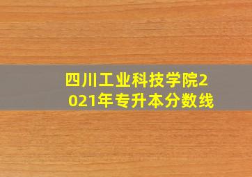 四川工业科技学院2021年专升本分数线