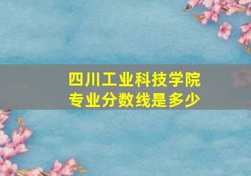 四川工业科技学院专业分数线是多少