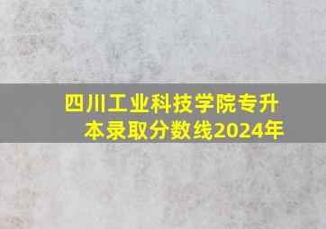 四川工业科技学院专升本录取分数线2024年