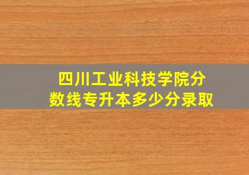 四川工业科技学院分数线专升本多少分录取