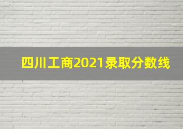 四川工商2021录取分数线