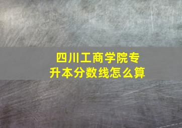 四川工商学院专升本分数线怎么算