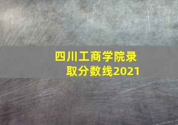 四川工商学院录取分数线2021