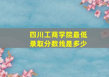 四川工商学院最低录取分数线是多少