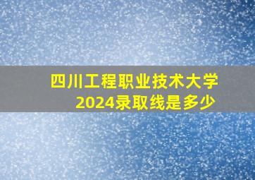 四川工程职业技术大学2024录取线是多少