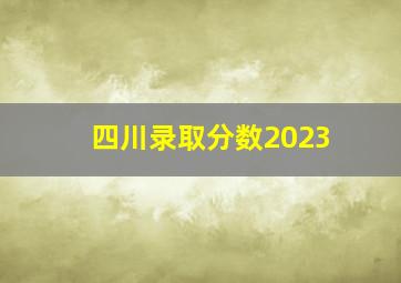 四川录取分数2023