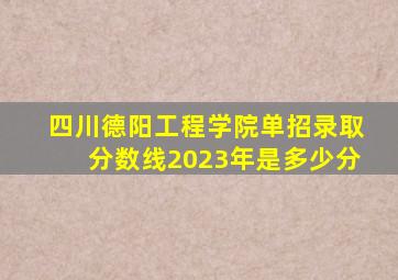 四川德阳工程学院单招录取分数线2023年是多少分