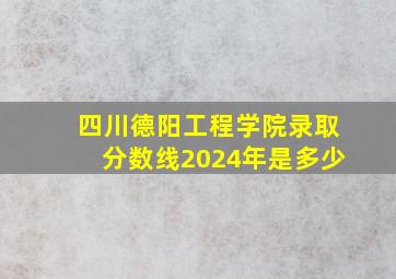 四川德阳工程学院录取分数线2024年是多少