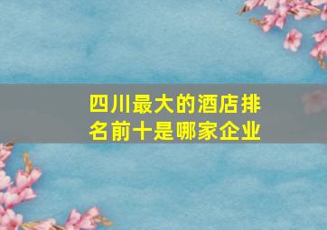 四川最大的酒店排名前十是哪家企业