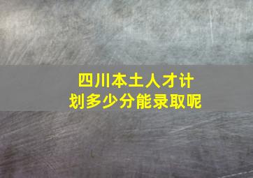 四川本土人才计划多少分能录取呢