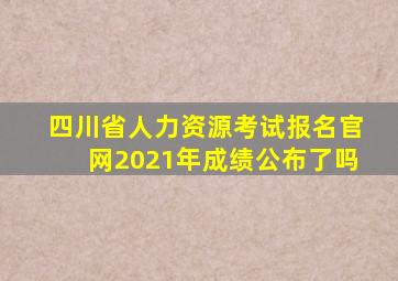 四川省人力资源考试报名官网2021年成绩公布了吗