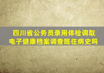 四川省公务员录用体检调取电子健康档案调查既往病史吗