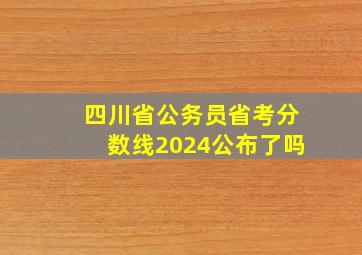 四川省公务员省考分数线2024公布了吗