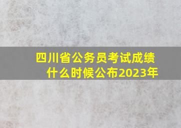 四川省公务员考试成绩什么时候公布2023年