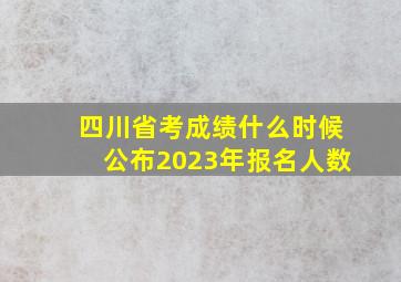 四川省考成绩什么时候公布2023年报名人数