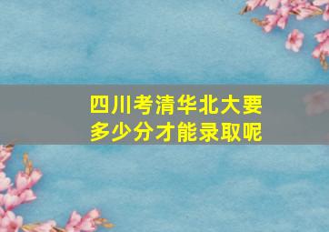 四川考清华北大要多少分才能录取呢