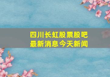 四川长虹股票股吧最新消息今天新闻