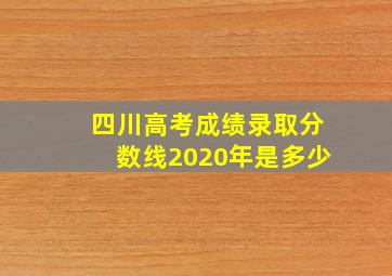 四川高考成绩录取分数线2020年是多少