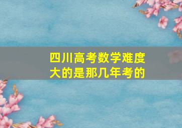 四川高考数学难度大的是那几年考的