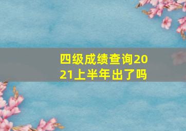 四级成绩查询2021上半年出了吗